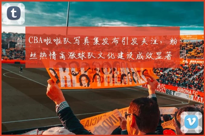 CBA啦啦队写真集发布引发关注,粉丝热情高涨球队文化建设成效显著