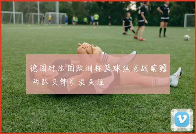 德国对法国欧洲杯篮球焦点战前瞻 两队交锋引发关注