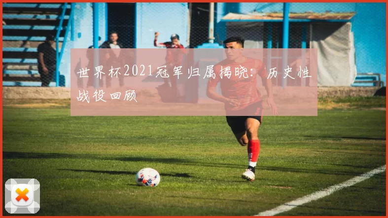 世界杯2021冠军归属揭晓:历史性战役回顾
