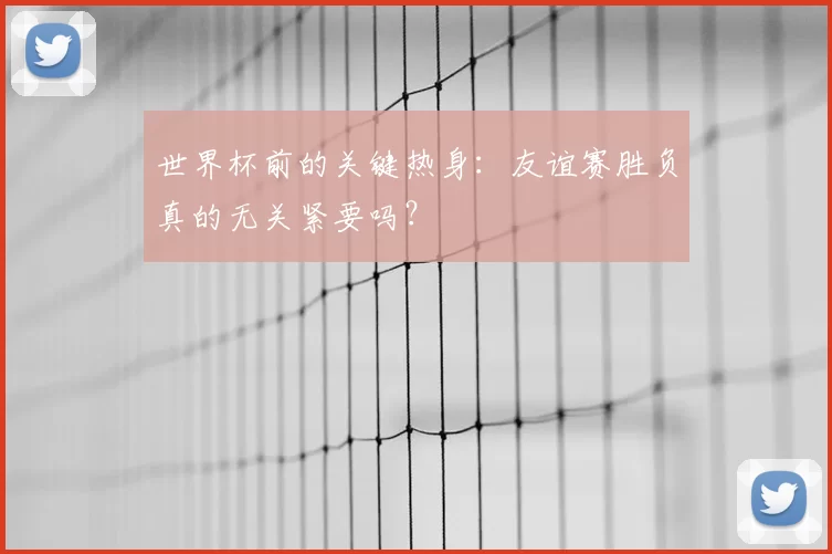 世界杯前的关键热身：友谊赛胜负真的无关紧要吗？