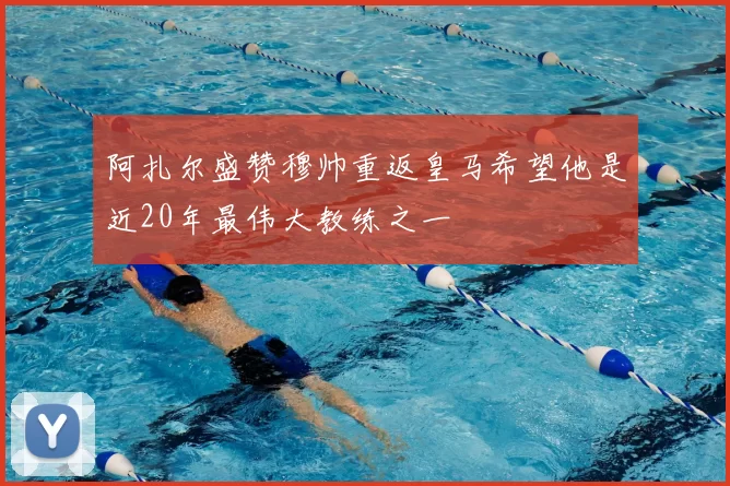 阿扎尔盛赞穆帅重返皇马希望他是近20年最伟大教练之一