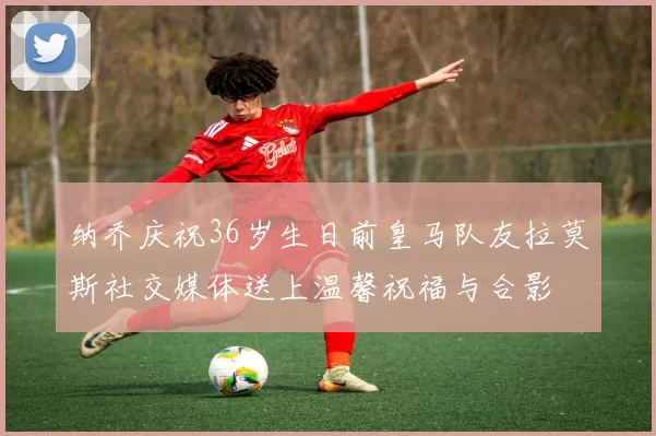纳乔庆祝36岁生日前皇马队友拉莫斯社交媒体送上温馨祝福与合影
