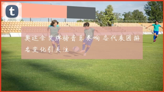奥运会奖牌榜音乐奏响 各代表团排名变化引关注