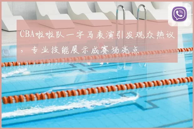 CBA啦啦队一字马表演引发观众热议,专业技能展示成赛场亮点