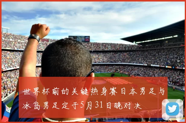世界杯前的关键热身赛日本男足与冰岛男足定于5月31日晚对决