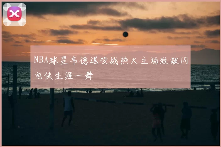 NBA球星韦德退役战热火主场致敬闪电侠生涯一舞