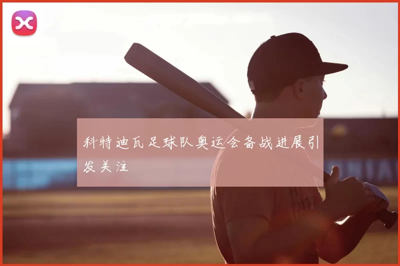 科特迪瓦足球队奥运会备战进展引发关注