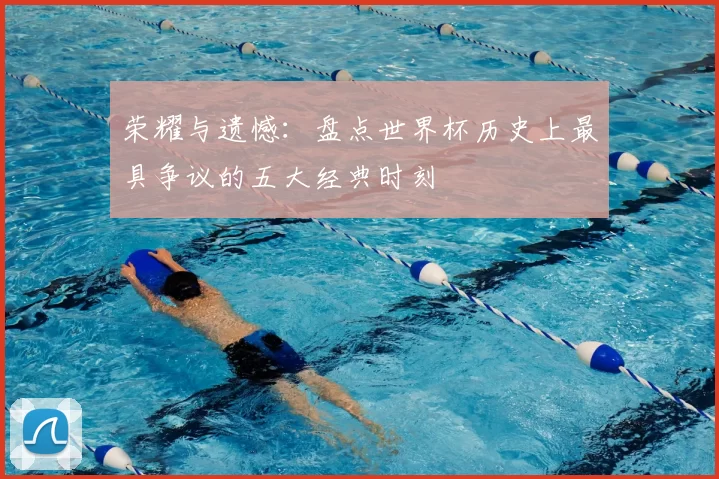 荣耀与遗憾:盘点世界杯历史上最具争议的五大经典时刻