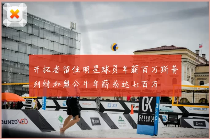 开拓者留住明星球员年薪百万斯普利特加盟公牛年薪或达七百万