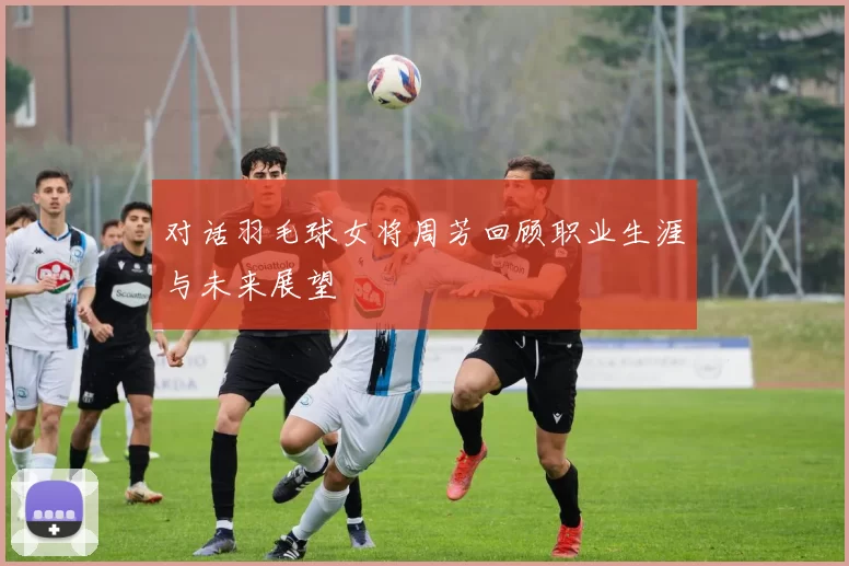 对话羽毛球女将周芳回顾职业生涯与未来展望