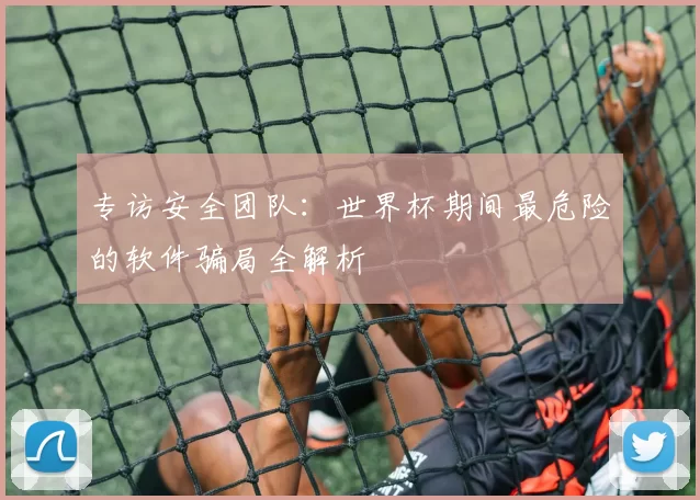 专访安全团队:世界杯期间最危险的软件骗局全解析